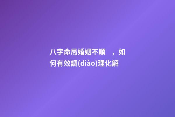 八字命局婚姻不順，如何有效調(diào)理化解